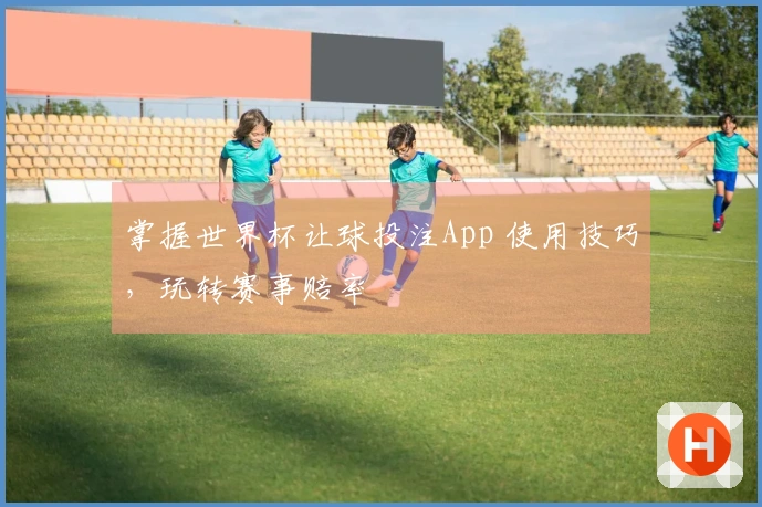 掌握世界杯让球投注App 使用技巧,玩转赛事赔率